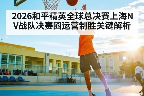 2026和平精英全球总决赛上海NV战队决赛圈运营制胜关键解析