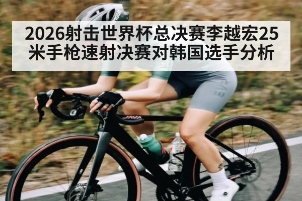 2026射击世界杯总决赛李越宏25米手枪速射决赛对韩国选手分析